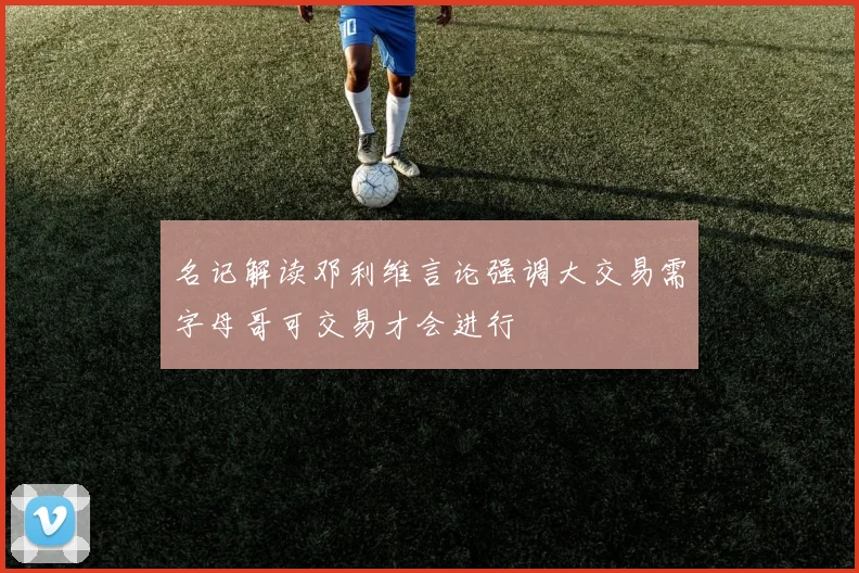 名记解读邓利维言论强调大交易需字母哥可交易才会进行