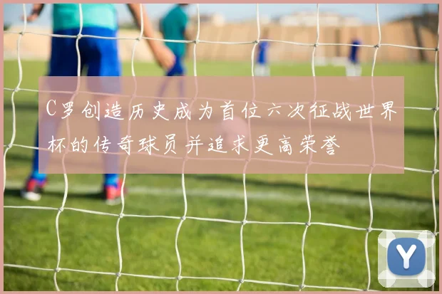 C罗创造历史成为首位六次征战世界杯的传奇球员并追求更高荣誉