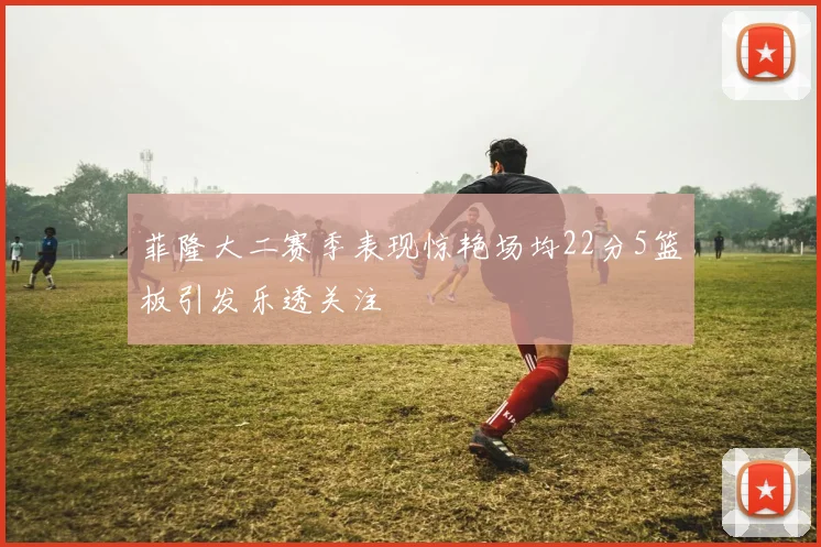 菲隆大二赛季表现惊艳场均22分5篮板引发乐透关注