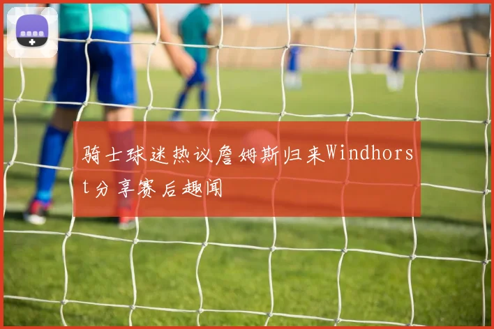 骑士球迷热议詹姆斯归来Windhorst分享赛后趣闻