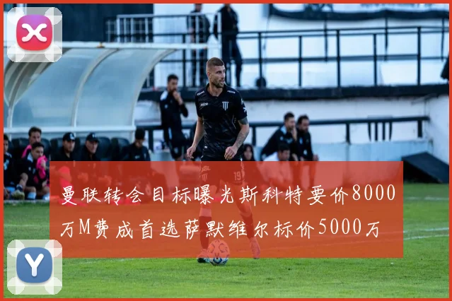 曼联转会目标曝光斯科特要价8000万M费成首选萨默维尔标价5000万