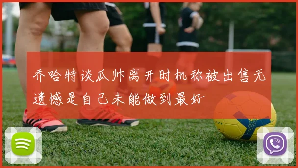 乔哈特谈瓜帅离开时机称被出售无遗憾是自己未能做到最好