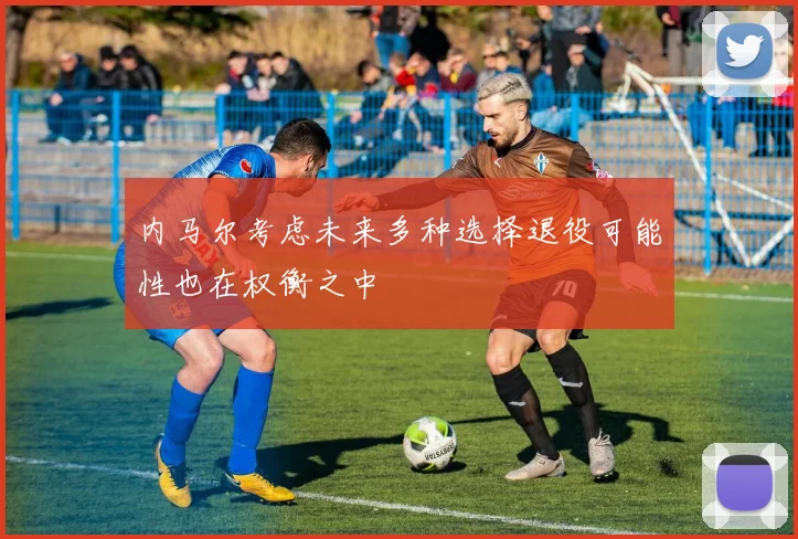 内马尔考虑未来多种选择退役可能性也在权衡之中