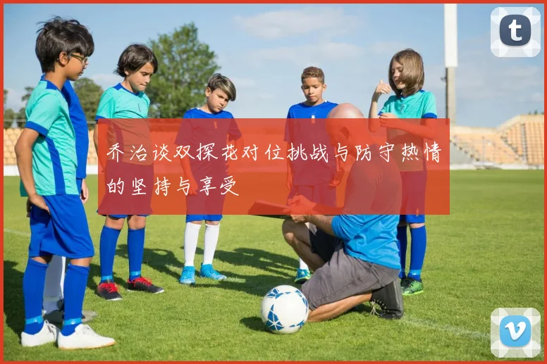 乔治谈双探花对位挑战与防守热情的坚持与享受