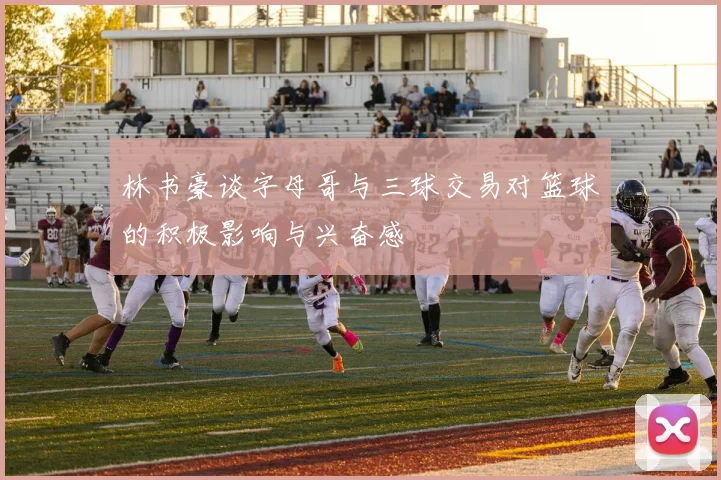 林书豪谈字母哥与三球交易对篮球的积极影响与兴奋感