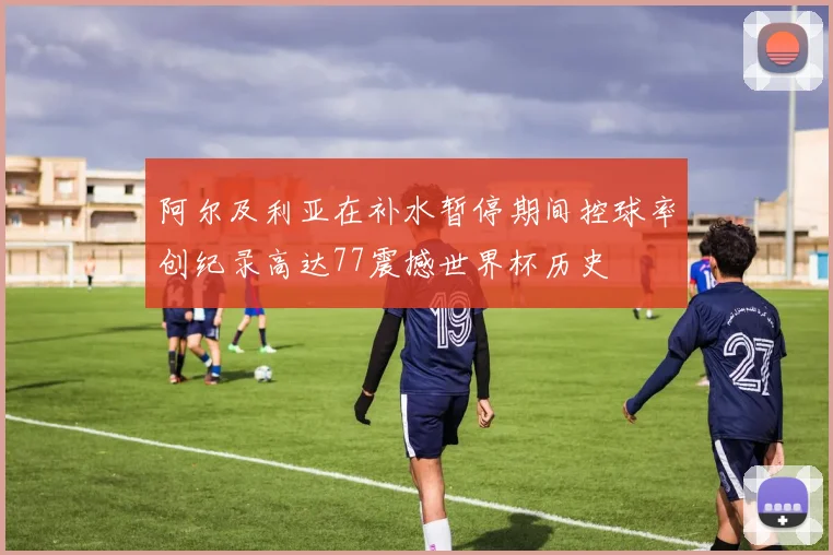 阿尔及利亚在补水暂停期间控球率创纪录高达77震撼世界杯历史