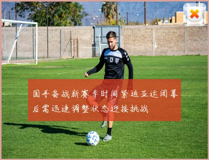 国手备战新赛季时间紧迫亚运闭幕后需迅速调整状态迎接挑战