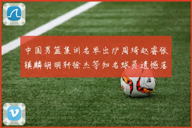 中国男篮集训名单出炉周琦赵睿张镇麟胡明轩徐杰等知名球员遗憾落选