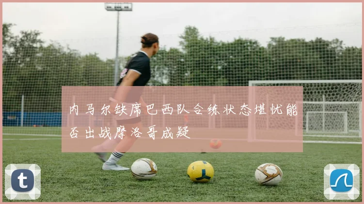 内马尔缺席巴西队合练状态堪忧能否出战摩洛哥成疑