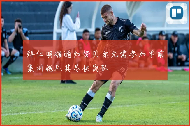 拜仁明确通知努贝尔无需参加季前集训施压其尽快离队