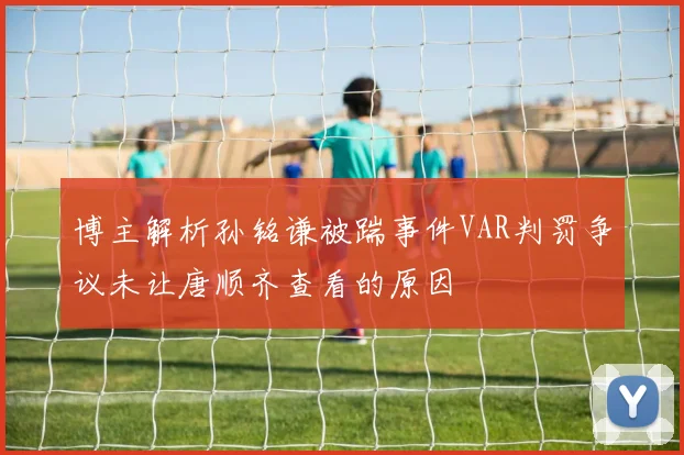 博主解析孙铭谦被踹事件VAR判罚争议未让唐顺齐查看的原因