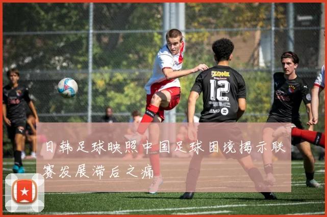 日韩足球映照中国足球困境揭示联赛发展滞后之痛