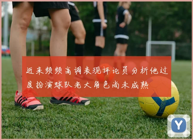 近来频频高调表现评论员分析他过度扮演球队老大角色尚未成熟