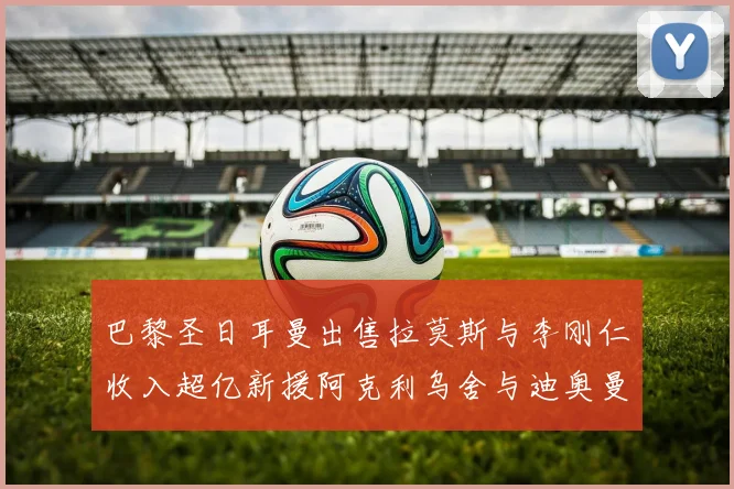 巴黎圣日耳曼出售拉莫斯与李刚仁收入超亿新援阿克利乌舍与迪奥曼德即将加盟
