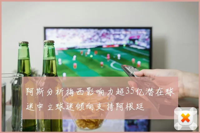 阿斯分析梅西影响力超35亿潜在球迷中立球迷倾向支持阿根廷