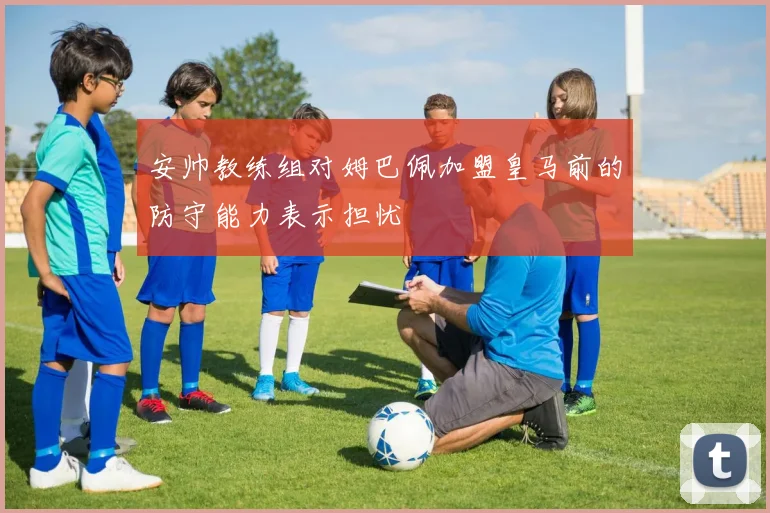 安帅教练组对姆巴佩加盟皇马前的防守能力表示担忧