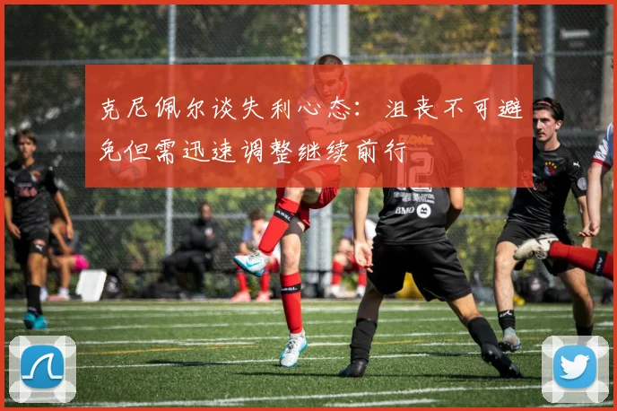 克尼佩尔谈失利心态：沮丧不可避免但需迅速调整继续前行