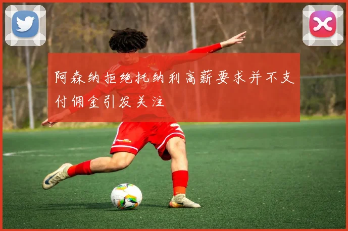 阿森纳拒绝托纳利高薪要求并不支付佣金引发关注