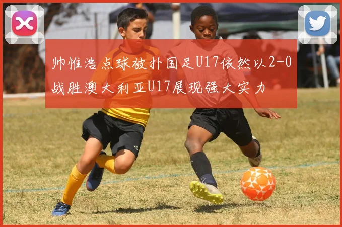 帅惟浩点球被扑国足U17依然以2-0战胜澳大利亚U17展现强大实力