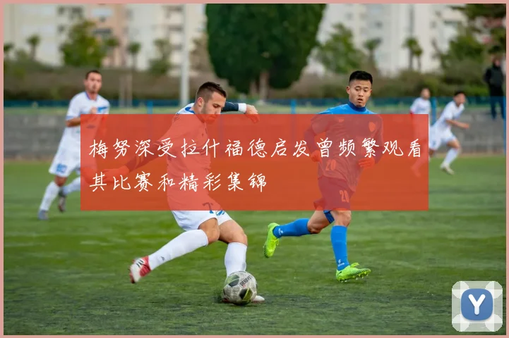 梅努深受拉什福德启发曾频繁观看其比赛和精彩集锦